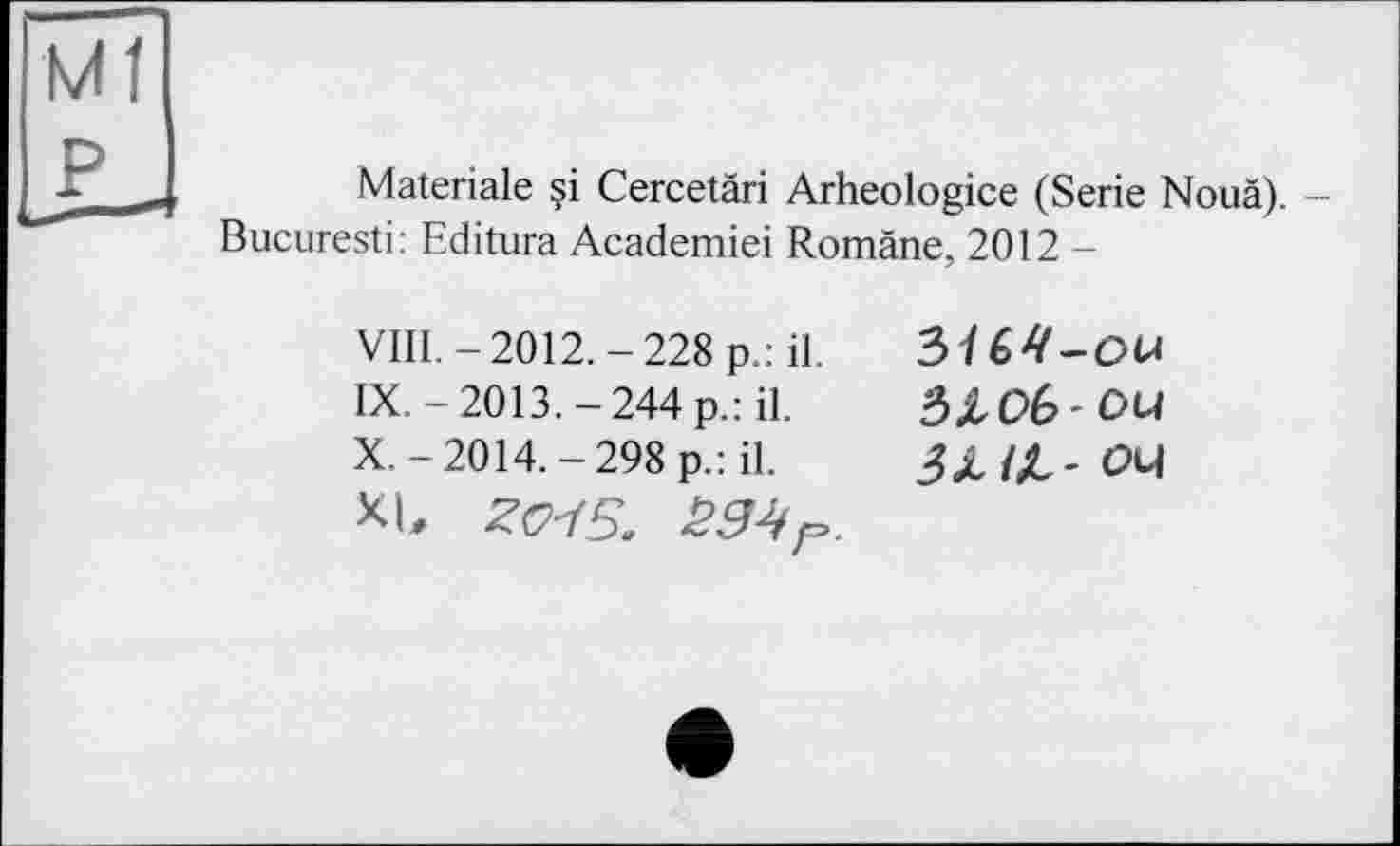 ﻿Ml P
Materiale ?i Cercetäri Arheologice (Serie Nouä). -Bucuresti: Editura Academiei Romäne, 2012 —
VIII.	-2012.-228 p.: il.
IX.	-2013.-244 p.: il.
X.	-2014.-298 p.: il.
XL Z<M5.
3U4-ou ЗЛОб'Ои З ЛІЛ' ou